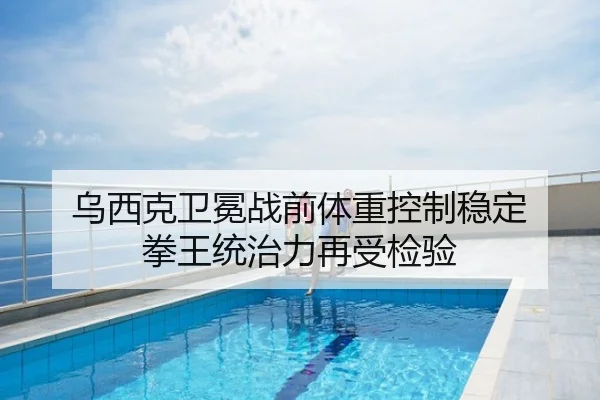乌西克卫冕战前体重控制稳定 拳王统治力再受检验