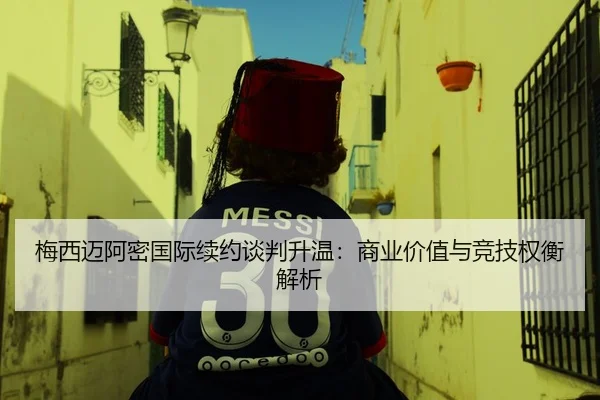梅西迈阿密国际续约谈判升温：商业价值与竞技权衡解析